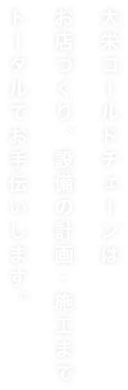 大栄コールドチェーンは お店づくり、設備の計画・施工まで トータルでお手伝いします。